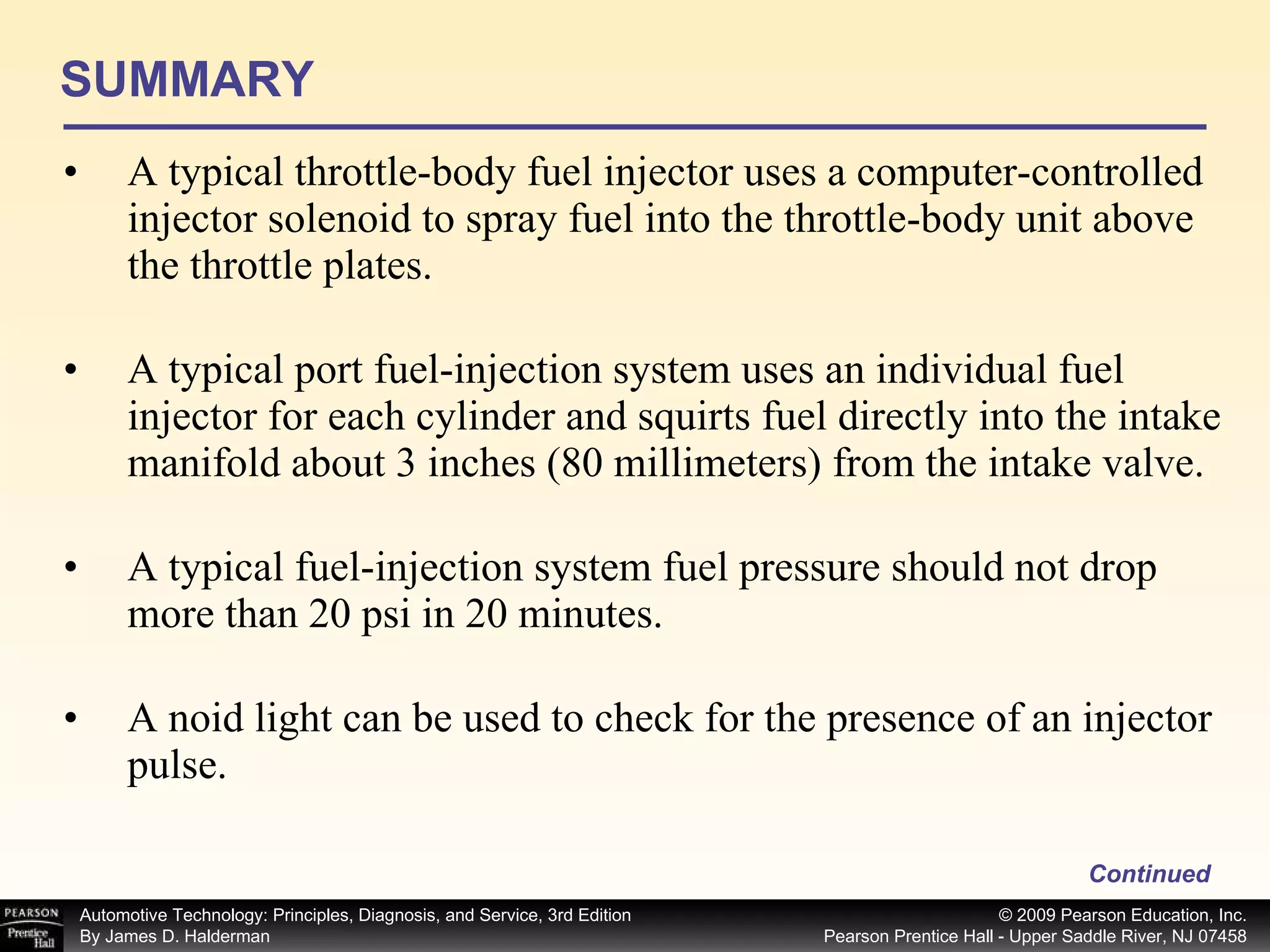 SUMMARY A typical throttle-body fuel injector uses a computer-controlled injector solenoid to spray fuel into the throttle-body unit above the throttle plates. A typical port fuel-injection system uses an individual fuel injector for each cylinder and squirts fuel directly into the intake manifold about 3 inches (80 millimeters) from the intake valve. A typical fuel-injection system fuel pressure should not drop more than 20 psi in 20 minutes. A noid light can be used to check for the presence of an injector pulse. Continued 