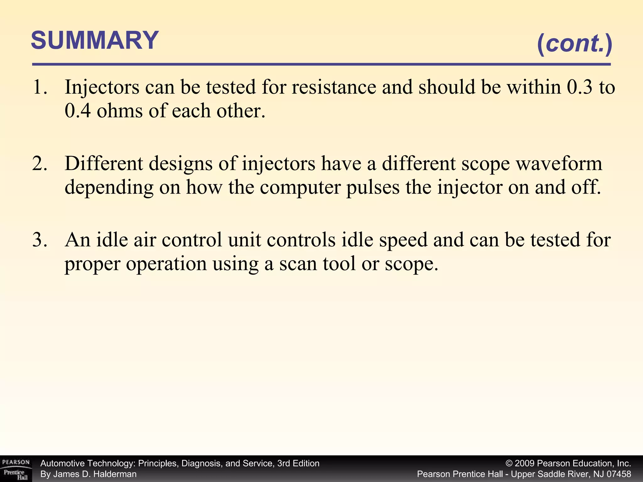 SUMMARY Injectors can be tested for resistance and should be within 0.3 to 0.4 ohms of each other. Different designs of injectors have a different scope waveform depending on how the computer pulses the injector on and off. An idle air control unit controls idle speed and can be tested for proper operation using a scan tool or scope. ( cont. ) 