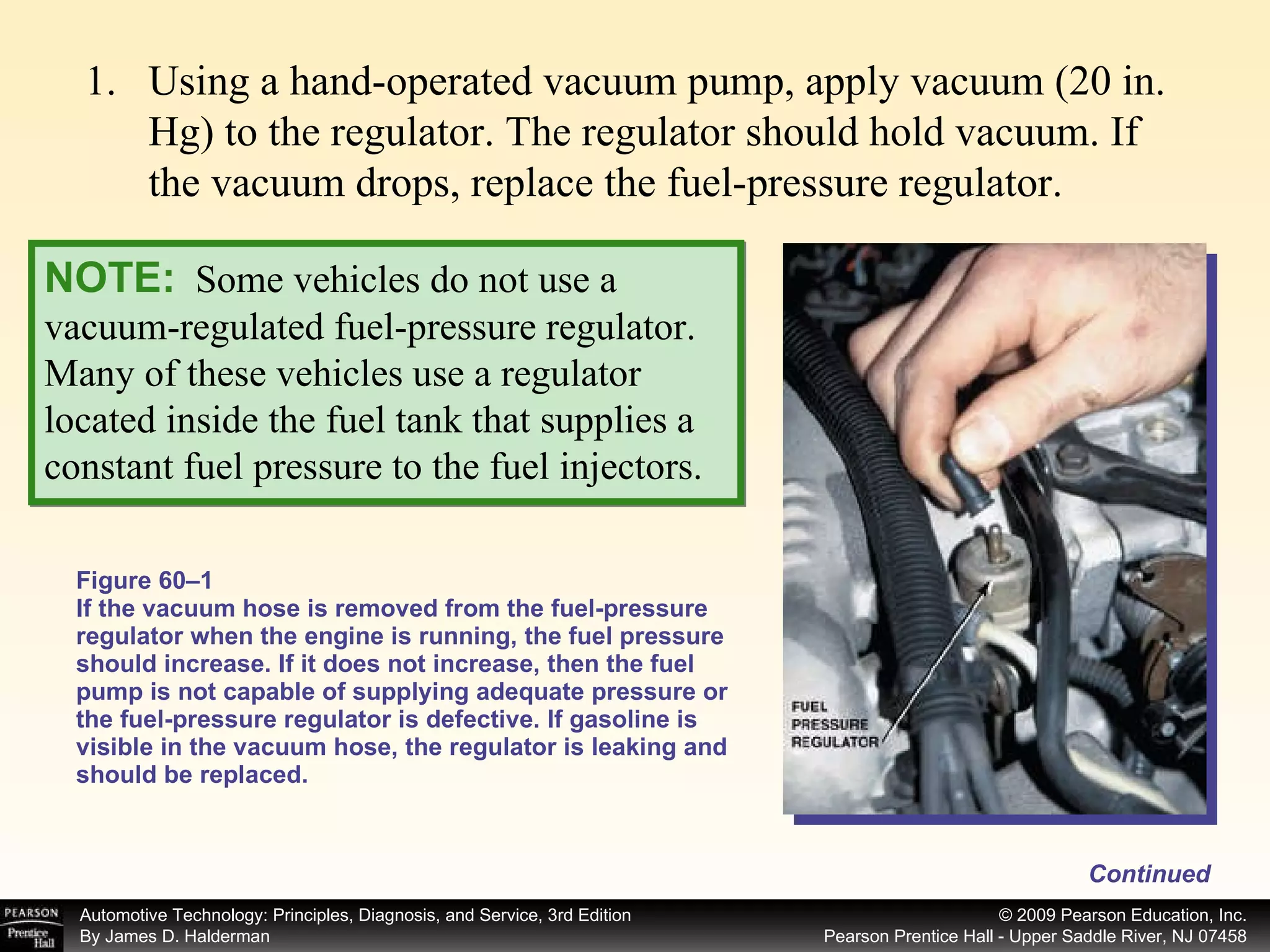 Figure 60–1 If the vacuum hose is removed from the fuel-pressure regulator when the engine is running, the fuel pressure should increase. If it does not increase, then the fuel pump is not capable of supplying adequate pressure or the fuel-pressure regulator is defective. If gasoline is visible in the vacuum hose, the regulator is leaking and should be replaced. Continued Using a hand-operated vacuum pump, apply vacuum (20 in. Hg) to the regulator. The regulator should hold vacuum. If the vacuum drops, replace the fuel-pressure regulator. NOTE:   Some vehicles do not use a vacuum-regulated fuel-pressure regulator. Many of these vehicles use a regulator located inside the fuel tank that supplies a constant fuel pressure to the fuel injectors. 