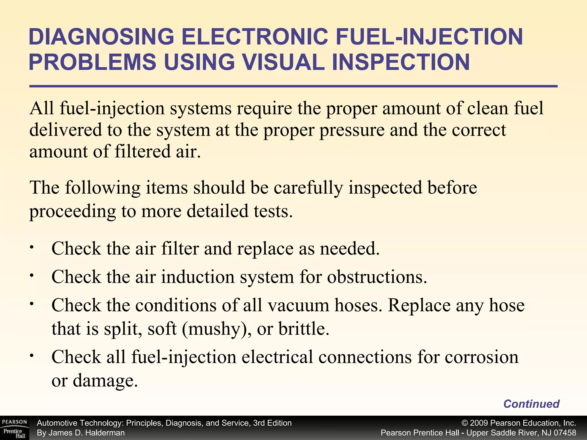 All fuel-injection systems require the proper amount of clean fuel delivered to the system at the proper pressure and the correct amount of filtered air.  DIAGNOSING ELECTRONIC FUEL-INJECTION PROBLEMS USING VISUAL INSPECTION Continued Check the air filter and replace as needed. Check the air induction system for obstructions. Check the conditions of all vacuum hoses. Replace any hose that is split, soft (mushy), or brittle. Check all fuel-injection electrical connections for corrosion or damage. The following items should be carefully inspected before proceeding to more detailed tests. 