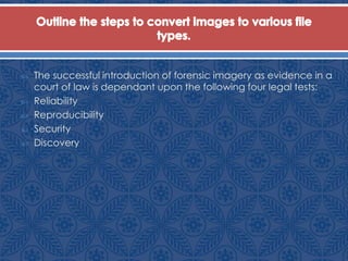  The successful introduction of forensic imagery as evidence in a
court of law is dependant upon the following four legal tests:
 Reliability
 Reproducibility
 Security
 Discovery
 
