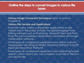  Various Image Conversion Techniques (refer to notes in
Chapter 3)
 Various File Formats and Applications
 There are many various compression applications on the
market and in the public domain. For digital imaging Photo
Editing software such as Photoshop, Microsoft Paint and Paint
Shop Pro are compression applications combined with Image
manipulation software.
 Other types of compression applications not native to photo
manipulation are Winzip & WinRar (Windows Platform) or StuffIt
Expander (Macintosh Platform).
 These types of compression applications are Operating System
specific, which means you can compress a number of files into
one archive file.
 