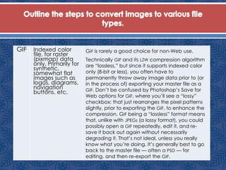 GIF Indexed color
file, for raster
(pixmap) data
only. Primarily for
synthetic,
somewhat flat
images such as
logos, diagrams,
navigation
buttons, etc.
GIF is rarely a good choice for non-Web use.
Technically GIF and its LZW compression algorithm
are “lossless,” but since it supports indexed color
only (8-bit or less), you often have to
permanently throw away image data prior to (or
in the process of) exporting your master file as a
GIF. Don’t be confused by Photoshop’s Save for
Web options for GIF, where you’ll see a “lossy”
checkbox: that just rearranges the pixel patterns
slightly, prior to exporting the GIF, to enhance the
compression. GIF being a “lossless” format means
that, unlike with JPEGs (a lossy format), you could
possibly open a GIF repeatedly, edit it, and re-
save it back out again without necessarily
degrading it. That’s not ideal, unless you really
know what you’re doing. It’s generally best to go
back to the master file — often a PSD — for
editing, and then re-export the GIF.
 