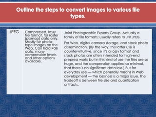 JPEG Compressed, lossy
file format, for raster
(pixmap) data only.
Mostly for photo-
type images on the
Web. Can hold RGB
data; many
compression levels
and other options
available.
Joint Photographic Experts Group. Actually a
family of file formats; usually refers to JFIF JPEG.
For Web, digital camera storage, and stock photo
dissemination. (By the way, this latter use is
counter-intuitive, since it’s a lossy format and
stock photos are often intended for high-end
prepress work; but in this kind of use the files are so
huge, and the compression applied so minimal,
that there’s no significant data loss.) But for
everyday use — which generally means in Web
development — the lossiness is a major issue. The
tradeoff is between file size and quantization
artifacts.
 