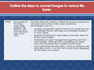 PNG The newest of
the three
major Web
graphics file
formats, with
more features
than GIF or
JPEG.
Portable Network Graphics. Relatively recent substitute for
GIFs (and some JPEGs) online. Many technical
advantages, such as…
o Lossless compression (which means you could use it as
an editable format, although you probably shouldn’t
in most cases).
o Multi-bit transparency map (alpha channel), even for
photo-type images.
o Metadata for color management (gamma and ICC
color profile), although this is something of a tease
since most browsers don’t support those things.
o Can hold either RGB data (like a JPEG) or indexed-color
data (like a GIF) — but not CMYK, since that’s designed
for the Web, not for print.
 