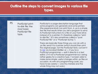 PS PostScript print-
to-disk file; the
most basic
PostScript file
type.
PostScript is a page-description language that
some programs can generate and some printers
(the expensive kind) can print from. A .ps is a simple
text file that results when you tell a program to send
its PostScript instructions to a file on your hard drive
instead of to a printer; it’s therefore called a “print
to disk file.” (It’s also sometimes called a “pure
PostScript file” or a “PostScript dump.”)
There are basically three things you can do with a
.ps file: send it to a printer (which should then print
the original page, not the PostScript text); convert it
to PDF via Acrobat Distiller; or — if you’re a
PostScript programmer — edit it directly in a text
editor. (I’m not a PostScript programmer but, being
rather geeky for a creative type, I’ve been able to
make some simple, useful changes within .ps files on
occasion. As with any programming code, you
have to be careful — one tiny mistake and the
whole thing may not work.)
 