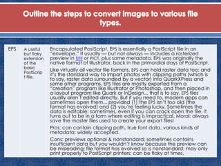 EPS A useful
but flaky
extension
of the
basic
PostScrip
t file.
Encapsulated PostScript. EPS is essentially a PostScript file in an
“envelope.” It usually — but not always — includes a rasterized
preview in TIFF or PICT, plus some metadata. EPS was originally the
native format of Illustrator, back in the primordial days of PostScript.
Like virtually all vector file formats, EPS can hold raster data too; and
it’s the standard way to import photos with clipping paths (which is
to say, raster data surrounded by a vector) into QuarkXPress and
some other programs. EPS files are mostly exported from a
“creation” program like Illustrator or Photoshop, and then placed in
a layout program like Quark or InDesign... that is to say, EPS files
usually aren’t edited directly. But if you need to, modern apps can
sometimes open them... provided (1) the EPS isn’t too old (the
format has evolved) and (2) you’re feeling lucky. Sometimes the
data is editable; sometimes, even if you can crack open the file, it
turns out to be in a form where editing is impractical. Moral: always
save the master files used to create your export files!
Pros: can contain clipping path, true font data, various kinds of
metadata; widely accepted.
Cons: previews optional & nonstandard; sometimes contains
insufficient data but you wouldn’t know because the preview can
be misleading; file format has evolved so is nonstandard; may only
print properly to PostScript printers; can be flaky at times.
 