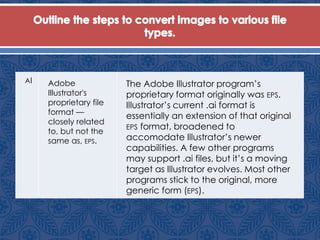 AI Adobe
Illustrator's
proprietary file
format —
closely related
to, but not the
same as, EPS.
The Adobe Illustrator program’s
proprietary format originally was EPS.
Illustrator’s current .ai format is
essentially an extension of that original
EPS format, broadened to
accomodate Illustrator’s newer
capabilities. A few other programs
may support .ai files, but it’s a moving
target as Illustrator evolves. Most other
programs stick to the original, more
generic form (EPS).
 