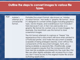 PDF Adobe’s
attempt at a
universal file
format.
Portable Document Format, also known as “Adobe
Acrobat format.” Not really a “graphic file format,” since
it’s designed to contain entire pages including graphics,
type, vector shapes, and overall layout; but I include it
here because it can, in fact, be used purely as a
graphic file format (to contain one or more images). For
example, the Macintosh uses this format to store
screenshot images.
The PDF format attempts to capture or “freeze” the
appearance that a document will have when printed to
a PostScript printer, and make the document scalable
(capable of being enlarged cleanly), even without the
components of the document (images, fonts, etc.)
being available as separate files. (Traditionally, page
layout programs require that the components other
than text be available and linked into the main file.) PDF
files are often slightly editable with Acrobat Pro in case
you don’t have access to the original master file and/or
authoring application.
 