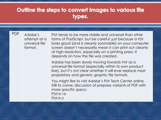 PDF Adobe’s
attempt at a
universal file
format.
PDF tends to be more stable and universal than other
forms of PostScript, but be careful: just because a PDF
looks good (and is cleanly zoomable) on your computer
screen doesn’t necessarily mean it can print out cleanly
at high resolution, especially on a printing press. It
depends on how the file was created.
Adobe has been slowly moving towards PDF as a
universal file format (especially within its own product
line), but it’s not clear whether it will ever replace most
proprietary and generic graphic file formats.
You might like to visit Adobe’s PDF Tech Center online.
Still to come: discussion of prepress variants of PDF with
more specific specs:
PDF/X-1a
PDF/X-3
 