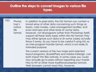 PSD Photos
hop’s
native
file
format.
In addition to pixel data, the PSD format can contain a
broad array of other data concerning such things as
layers, color modes, color-management profiles, and
even real type and other kinds of vector data.
However, not all programs (other than Photoshop itself)
support all these data types within the PSD format; they
may either ignore such data or (in some cases) actually
throw it away. So you have to be careful if using PSD as
an inter-program transfer format, which is not really its
intended purpose.
The current versions of the two major print-oriented
layout programs, QuarkXPress and Adobe InDesign, can
both import PSD files natively. In some cases you could
now actually go to press without exporting your master
PSDs to TIFF or other more traditional prepress formats.
Web browsers cannot read PSDs, however.
 