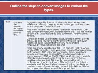 TIFF Prepress
file
format
for raster
data like
photos,
etc.
Tagged Image File Format. Raster only. Most widely used
format for photos in prepress world (although EPS is also used
for this purpose). Cross-platform.
Pros: most reliable, widespread format for raster data. Can
hold almost any resolution, color scheme, etc. I like this format
because it’s uncomplicated and (unlike EPS) rarely causes
trouble.
Cons: can’t hold vector data; large, and sometimes slow to
print; Mac and PC have slightly different flavors (although
most Mac apps support both); many nonstandard
“improved” versions floating around.
There are many variations of TIFF — in fact, it’s really a whole
family of file formats — and you can’t assume that a program
that “supports TIFF” will understand all of them. Variations
include compressed (lossless LZW, or other methods) vs.
uncompressed; RGB vs. CMYK; 24 bit vs. 48 bit; and a variety
of TIFF-based alternative file formats, such as TIFF IT (widely
used by ad agencies). TIFF is really designed for use by
professional graphic designers. Although the format itself is
relatively trouble-free, the numerous variations are likely to
confuse non-professionals trying to match individual TIFFs to
the programs and processes that support them.
 