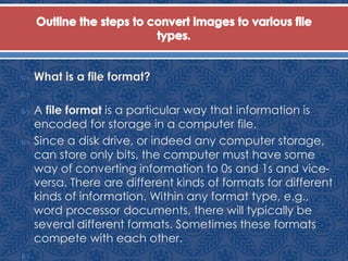  What is a file format?

 A file format is a particular way that information is
encoded for storage in a computer file.
 Since a disk drive, or indeed any computer storage,
can store only bits, the computer must have some
way of converting information to 0s and 1s and vice-
versa. There are different kinds of formats for different
kinds of information. Within any format type, e.g.,
word processor documents, there will typically be
several different formats. Sometimes these formats
compete with each other.

 