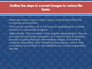  There are many ways in which data is converted within the
computer environment.
 This may be seamless, as in the case of upgrading to a newer
version of a computer program.
 Alternatively, the conversion may require processing by the use
of a special conversion program, or it may involve a complex
process of going through intermediary stages, or involving
complex "exporting" and "importing" procedures, which may
converting to and from a tab-delimited or comma-separated
text file.

 