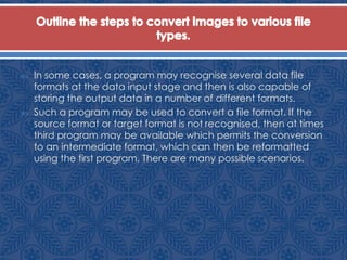  In some cases, a program may recognise several data file
formats at the data input stage and then is also capable of
storing the output data in a number of different formats.
 Such a program may be used to convert a file format. If the
source format or target format is not recognised, then at times
third program may be available which permits the conversion
to an intermediate format, which can then be reformatted
using the first program. There are many possible scenarios.
 