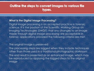  What is the Digital Image Processing?
 Digital image processing is an accepted practice in forensic
science. It is the position of the Scientific Working Group on
Imaging Technologies (SWGIT) that any changes to an image
made through digital image processing are acceptable in
forensic applications provided the following criteria are met:

 The original image is preserved
 The processing steps are logged when they include techniques
other than those used in a traditional photographic darkroom
 The end result is presented as an enhanced image, which may
be reproduced by applying the logged steps to the original
image
 