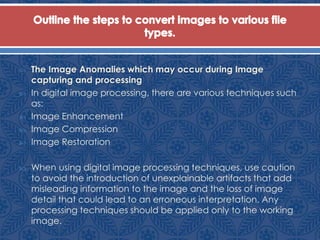  The Image Anomalies which may occur during Image
capturing and processing
 In digital image processing, there are various techniques such
as:
 Image Enhancement
 Image Compression
 Image Restoration
 When using digital image processing techniques, use caution
to avoid the introduction of unexplainable artifacts that add
misleading information to the image and the loss of image
detail that could lead to an erroneous interpretation. Any
processing techniques should be applied only to the working
image.
 
