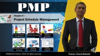 PMBOK 6 - All rights reserved; By: Anand Bobade (nmbobade@gmail.com)
Trainer: Anand Bobade
PMP
PMBOK 6th Edition, 2019, All rights reserved.
Chapter 6 –
Project Schedule Management
Plan Schedule
management
Define Activities
Sequence
Activities
Estimate Activity
Duration
Develop
Schedule
Control
Schedule
 