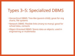 Types 3–5: Specialized DBMS
• Hierarchical DBMS: Tree-like (parent-child); great for org
charts, file systems
• Network DBMS: Flexible links (many-to-many); good for
school data, contacts
• Object-Oriented DBMS: Stores data as objects; used in
engineering or multimedia
 