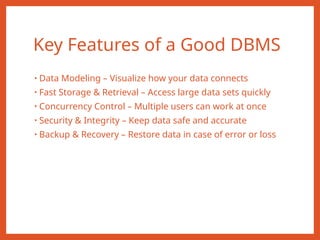 Key Features of a Good DBMS
• Data Modeling – Visualize how your data connects
• Fast Storage & Retrieval – Access large data sets quickly
• Concurrency Control – Multiple users can work at once
• Security & Integrity – Keep data safe and accurate
• Backup & Recovery – Restore data in case of error or loss
 