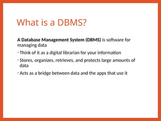 What is a DBMS?
A Database Management System (DBMS) is software for
managing data
• Think of it as a digital librarian for your information
• Stores, organizes, retrieves, and protects large amounts of
data
• Acts as a bridge between data and the apps that use it
 