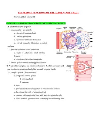 SECRETORY FUNCTIONS OF THE ALIMENTARY TRACT
Guyton & Hall, Chapter 65
I. GENERAL PRINCIPLES OF ALIMENTARY TRACT SECRETION
A. anatomical types of glands
1. mucous cells = goblet cells
a. single-cell mucous glands
b. surface epithelium
c. respond to epithelial stimulation
d. extrude mucus for lubrication to protect
surfaces
2. pits - invaginations of the epithelium
a. crypts of Lieberkühn - small intestine
b. deep
c. contain specialized secretory cells
3. tubular glands - stomach and upper duodenum
 A typical tubular gland can be seen in Figure 65-4, which shows an acid
and pepsinogen-secreting gland of the stomach (oxyntic gland).
4. complex glands: (alimentary tract)
a. compound acinous glands
1. salivary glands
2. pancreas
b. liver
c. provide secretions for digestion or emulsification of food
d. lie outside the walls of alimentary tract
e. contain millions of acini lined with secreting glandular cells
f. acini feed into system of ducts that empty into alimentary tract
 