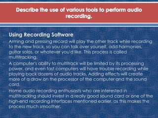  Using Recording Software
 Arming and pressing record will play the other track while recording
to the new track, so you can talk over yourself, add harmonies,
guitar solos, or whatever you'd like. This process is called
multitracking.
 A computer's ability to multitrack will be limited by its processing
power, and even fast computers will have trouble recording while
playing back dozens of audio tracks. Adding effects will create
more of a draw on the processor of the computer and the sound
card.
 Home audio recording enthusiasts who are interested in
multitracking should invest in a really good sound card or one of the
high-end recording interfaces mentioned earlier, as this makes the
process much smoother.
 