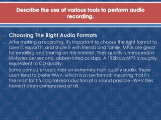  Choosing The Right Audio Formats
 After making a recording, it's important to choose the right format to
save it, export it, and share it with friends and family. MP3s are great
for emailing and sharing on the Internet. Their quality is measured in
kilobytes per second, abbreviated as kbps. A 192kbps MP3 is roughly
equivalent to CD quality.
 Some computer users insist on extremely high quality audio. These
users tend to prefer WAV, which is a raw format, meaning that it's
the most faithful digital reproduction of a sound possible--WAV files
haven't been compressed at all.
 