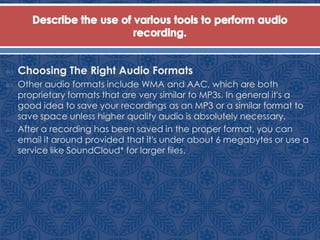  Choosing The Right Audio Formats
 Other audio formats include WMA and AAC, which are both
proprietary formats that are very similar to MP3s. In general it's a
good idea to save your recordings as an MP3 or a similar format to
save space unless higher quality audio is absolutely necessary.
 After a recording has been saved in the proper format, you can
email it around provided that it's under about 6 megabytes or use a
service like SoundCloud* for larger files.
 