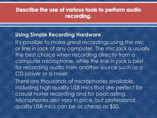  Using Simple Recording Hardware
 It's possible to make great recordings using the mic
or line in jack of any computer. The mic jack is usually
the best choice when recording directly from a
computer microphone, while the line in jack is best
for recording audio from another source such as a
CD player or a mixer.
 There are thousands of microphones available,
including high quality USB mics that are perfect for
casual home recording and for podcasting.
Microphones also vary in price, but professional
quality USB mics can be as cheap as $50.
 