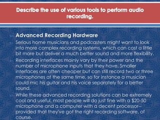  Advanced Recording Hardware
 Serious home musicians and podcasters might want to look
into more complex recording systems, which can cost a little
bit more but deliver a much better sound and more flexibility.
 Recording interfaces mainly vary by their power and the
number of microphone inputs that they have. Smaller
interfaces are often cheaper but can still record two or three
microphones at the same time, so for instance a musician
could mic his guitar and his voice separately for a better
sound.
 While these advanced recording solutions can be extremely
cool and useful, most people will do just fine with a $20-50
microphone and a computer with a decent processor--
provided that they've got the right recording software, of
course.
 