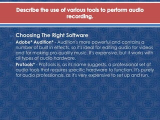  Choosing The Right Software
 Adobe* Audition* - Audition's more powerful and contains a
number of built in effects, so it's ideal for editing audio for videos
and for making pro-quality music. It's expensive, but it works with
all types of audio hardware.
 ProTools* - ProTools is, as its name suggests, a professional set of
audio tools that requires specific hardware to function. It's purely
for audio professionals, as it's very expensive to set up and run.
 