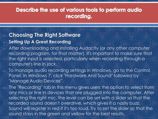  Choosing The Right Software
 Setting Up A Great Recording
 After downloading and installing Audacity (or any other computer
recording program, for that matter), it's important to make sure that
the right input is selected, particularly when recording through a
computer's line in jack.
 To manage audio recording settings in Windows, go to the Control
Panel. In Windows 7, click "Hardware And Sound" followed by
"Manage Audio Devices”.
 The "Recording" tab in this menu gives users the option to select from
any mics or line in devices that are plugged into the computer. After
selecting the right mic, the level can be set with a slider so that the
recorded sound doesn't overdrive, which gives it a nasty buzz.
Sound will register in red if it's too loud. Try to set the slider so that the
sound stays in the green and yellow for the best results.
 