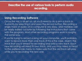  Using Recording Software
 Once the mic is all set up, all you'll need to do is arm a track in
Audacity by selecting it and press the record button. Recording a
single track of audio on a computer is very easy, and mistakes can
be easily edited out later by following the instructions that come
with the program. Most other recording programs work in roughly
the same way.
 If you're trying to record a song on your computer, you'll probably
want to record more than one track. If this is the case, disarm the
track that you'd armed for recording and add a new track. Each
new recording will need its own track, and you may need to head
to the preferences menu to make sure that the old track will play
while you're recording the new one.
 
