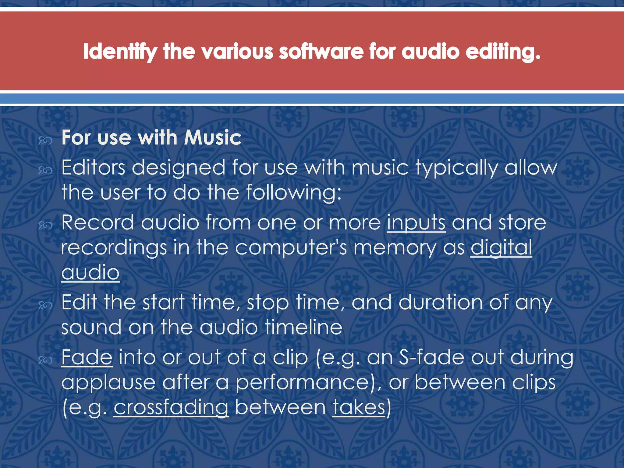  For use with Music
 Editors designed for use with music typically allow
the user to do the following:
 Record audio from one or more inputs and store
recordings in the computer's memory as digital
audio
 Edit the start time, stop time, and duration of any
sound on the audio timeline
 Fade into or out of a clip (e.g. an S-fade out during
applause after a performance), or between clips
(e.g. crossfading between takes)
 