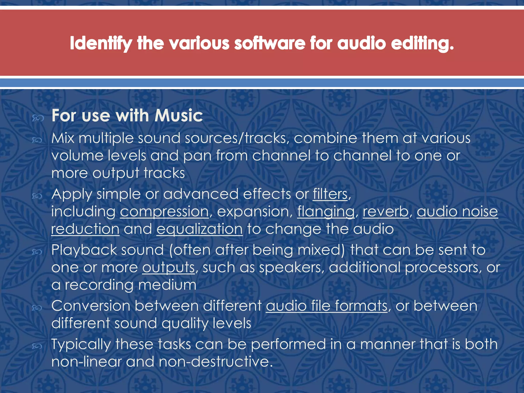  For use with Music
 Mix multiple sound sources/tracks, combine them at various
volume levels and pan from channel to channel to one or
more output tracks
 Apply simple or advanced effects or filters,
including compression, expansion, flanging, reverb, audio noise
reduction and equalization to change the audio
 Playback sound (often after being mixed) that can be sent to
one or more outputs, such as speakers, additional processors, or
a recording medium
 Conversion between different audio file formats, or between
different sound quality levels
 Typically these tasks can be performed in a manner that is both
non-linear and non-destructive.
 