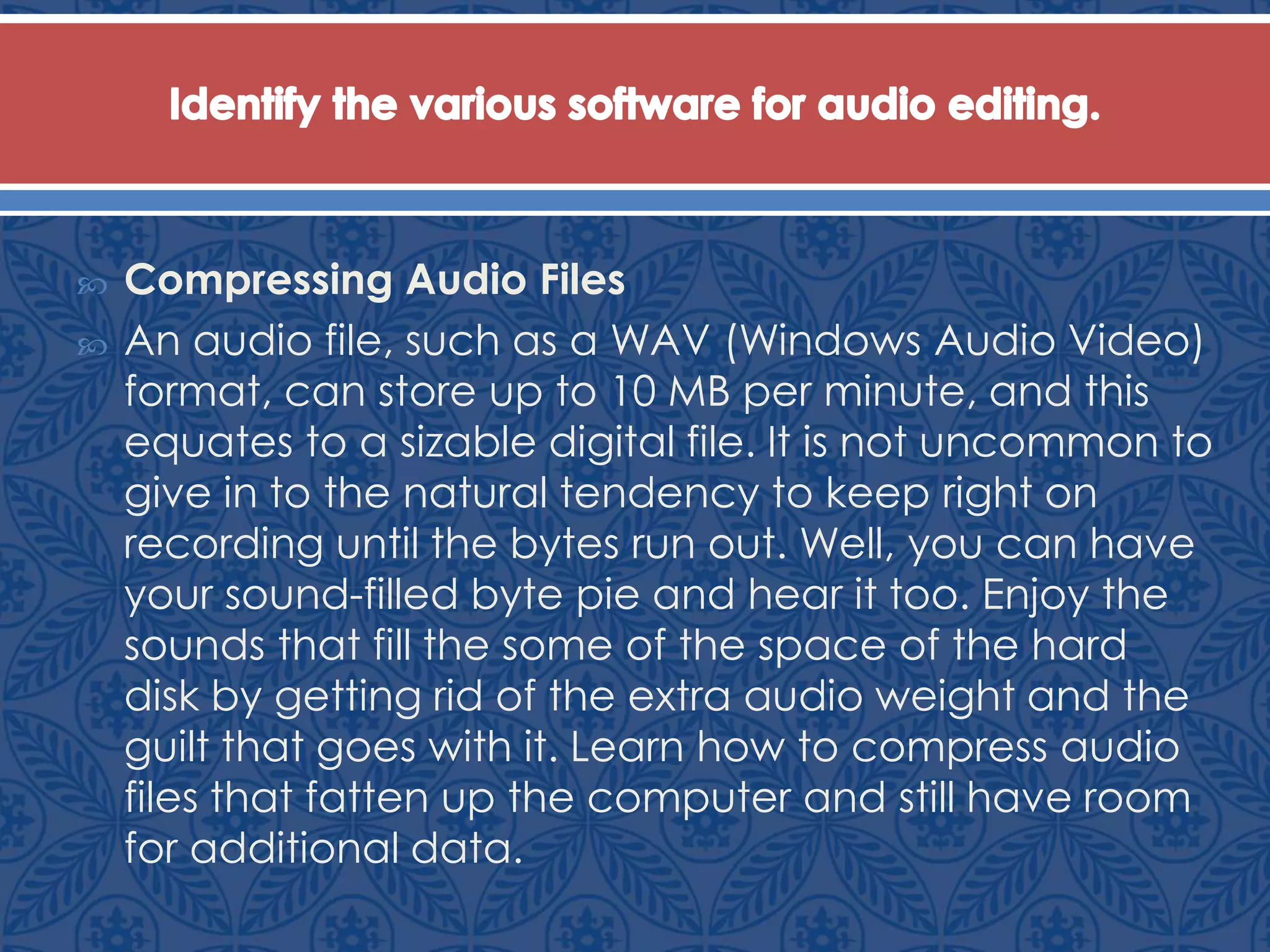  Compressing Audio Files
 An audio file, such as a WAV (Windows Audio Video)
format, can store up to 10 MB per minute, and this
equates to a sizable digital file. It is not uncommon to
give in to the natural tendency to keep right on
recording until the bytes run out. Well, you can have
your sound-filled byte pie and hear it too. Enjoy the
sounds that fill the some of the space of the hard
disk by getting rid of the extra audio weight and the
guilt that goes with it. Learn how to compress audio
files that fatten up the computer and still have room
for additional data.
 