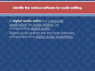  A digital audio editor is a computer
application for audio editing, i.e.
manipulating digital audio.
 Digital audio editors are the main software
component of a digital audio workstation.
 