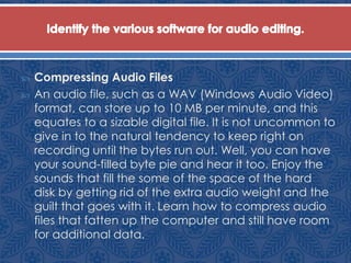  Compressing Audio Files
 An audio file, such as a WAV (Windows Audio Video)
format, can store up to 10 MB per minute, and this
equates to a sizable digital file. It is not uncommon to
give in to the natural tendency to keep right on
recording until the bytes run out. Well, you can have
your sound-filled byte pie and hear it too. Enjoy the
sounds that fill the some of the space of the hard
disk by getting rid of the extra audio weight and the
guilt that goes with it. Learn how to compress audio
files that fatten up the computer and still have room
for additional data.
 