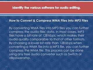  How to Convert & Compress WMA Files Into MP3 Files
By converting WMA files into MP3 files you can further
compress the audio files' data. In most cases, MP3
files have a bit rate of 128 kbps, which makes their
audio quality comparable to that of other formats.
By choosing a lower bit rate than 128 kbps when
converting a WMA file into a MP3 file, you can further
compress the WMA file. This process can be done
using any free audio converter such as Switch or
dBpoweramp.

 