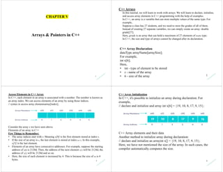 1
Arrays & Pointers in C++
CHAPTER V
2
C++ Arrays
In this tutorial, we will learn to work with arrays. We will learn to declare, initialize,
and access array elements in C++ programming with the help of examples.
In C++, an array is a variable that can store multiple values of the same type. For
example,
Suppose a class has 27 students, and we need to store the grades of all of them.
Instead of creating 27 separate variables, we can simply create an array: double
grade[27];
Here, grade is an array that can hold a maximum of 27 elements of double type.
In C++, the size and type of arrays cannot be changed after its declaration.
C++ Array Declaration
dataType arrayName[arraySize];
For example,
int x[6];
Here,
• int - type of element to be stored
• x - name of the array
• 6 - size of the array
3
Access Elements in C++ Array
In C++, each element in an array is associated with a number. The number is known as
an array index. We can access elements of an array by using those indices.
// syntax to access array elementsarray[index];
Consider the array x we have seen above.
Elements of an array in C++
Few Things to Remember:
• The array indices start with 0. Meaning x[0] is the first element stored at index 0.
• If the size of an array is n, the last element is stored at index (n-1). In this example,
x[5] is the last element.
• Elements of an array have consecutive addresses. For example, suppose the starting
address of x[0] is 2120d. Then, the address of the next element x[1] will be 2124d, the
address of x[2] will be 2128d and so on.
• Here, the size of each element is increased by 4. This is because the size of int is 4
bytes. 4
C++ Array Initialization
In C++, it's possible to initialize an array during declaration. For
example,
// declare and initialize and array int x[6] = {19, 10, 8, 17, 9, 15};
C++ Array elements and their data
Another method to initialize array during declaration:
// declare and initialize an arrayint x[] = {19, 10, 8, 17, 9, 15};
Here, we have not mentioned the size of the array. In such cases, the
compiler automatically computes the size.
 