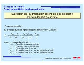 ÉC OLE POLY TEC HNIQUE
FÉDÉRALE D E LAUSANNE
Laboratoire de Constructions Hydrauliques
Barrages en remblai
Calcul de stabilité et détails constructifs
Evaluation de l’augmentation potentielle des pressions
interstitielles due au séisme
Evaluation de l’augmentation potentielle des pressions
interstitielles due au séisme
Analyse de compacité:
La compacité du sol est représentée par la densité relative Dr et vaut :
avec : n : porosité du sol in situ
nmax : Porosité à compacité maximale
nmin : Porosité à compacité minimale
γd : Poids volumique du sol sec
γd max : Poids volumique du sol sec à compacité maximal
γd min : Poids volumique du sol sec à compacité minimale
d
maxd
mindmaxd
mindd
minmax
max
r
nn
nn
D
γ
γ
γγ
γγ
⋅
−
−
=
−
−
=
 
