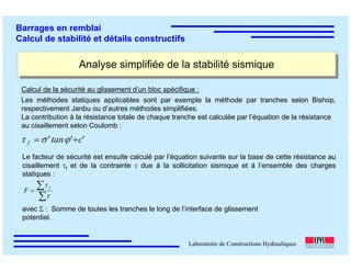 ÉC OLE POLY TEC HNIQUE
FÉDÉRALE D E LAUSANNE
Laboratoire de Constructions Hydrauliques
Barrages en remblai
Calcul de stabilité et détails constructifs
Analyse simplifiée de la stabilité sismiqueAnalyse simplifiée de la stabilité sismique
Calcul de la sécurité au glissement d’un bloc spécifique :
Les méthodes statiques applicables sont par exemple la méthode par tranches selon Bishop,
respectivement Janbu ou d’autres méthodes simplifiées.
La contribution à la résistance totale de chaque tranche est calculée par l’équation de la résistance
au cisaillement selon Coulomb :
'c'tan'f += ϕστ
Le facteur de sécurité est ensuite calculé par l’équation suivante sur la base de cette résistance au
cisaillement τf et de la contrainte τ due à la sollicitation sismique et à l’ensemble des charges
statiques :
∑
∑=
τ
τ f
F
avec Σ : Somme de toutes les tranches le long de l’interface de glissement
potentiel.
 
