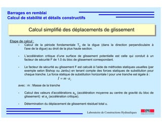 ÉC OLE POLY TEC HNIQUE
FÉDÉRALE D E LAUSANNE
Laboratoire de Constructions Hydrauliques
Barrages en remblai
Calcul de stabilité et détails constructifs
Calcul simplifié des déplacements de glissementCalcul simplifié des déplacements de glissement
Etape de calcul :
- Calcul de la période fondamentale T0 de la digue (dans la direction perpendiculaire à
l'axe de la digue) au droit de la plus haute section.
- L’accélération critique d’une surface de glissement potentielle est celle qui conduit à un
facteur de sécurité F de 1.0 du bloc de glissement correspondant.
- Le facteur de sécurité au glissement F est calculé à l’aide de méthodes statiques usuelles (par
exemple selon Bishop ou Janbu) en tenant compte des forces statiques de substitution pour
chaque tranche. La force statique de substitution horizontale I pour une tranche est égale à :
avec : m : Masse de la tranche
- Calcul des valeurs d'accélérations aG (accélération moyenne au centre de gravité du bloc de
glissement) et ac (accélération critique).
- Détermination du déplacement de glissement résiduel total u.
camI ⋅=
 