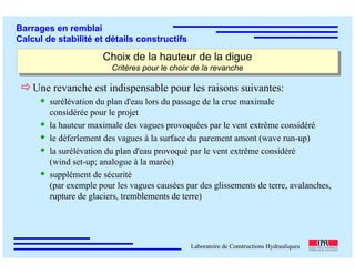 ÉC OLE POLY TEC HNIQUE
FÉDÉRALE D E LAUSANNE
Laboratoire de Constructions Hydrauliques
Barrages en remblai
Calcul de stabilité et détails constructifs
Choix de la hauteur de la digue
Critères pour le choix de la revanche
Choix de la hauteur de la digue
Critères pour le choix de la revanche
Une revanche est indispensable pour les raisons suivantes:
surélévation du plan d'eau lors du passage de la crue maximale
considérée pour le projet
la hauteur maximale des vagues provoquées par le vent extrême considéré
le déferlement des vagues à la surface du parement amont (wave run-up)
la surélévation du plan d'eau provoqué par le vent extrême considéré
(wind set-up; analogue à la marée)
supplément de sécurité
(par exemple pour les vagues causées par des glissements de terre, avalanches,
rupture de glaciers, tremblements de terre)
 