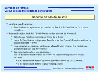 ÉC OLE POLY TEC HNIQUE
FÉDÉRALE D E LAUSANNE
Laboratoire de Constructions Hydrauliques
Barrages en remblai
Calcul de stabilité et détails constructifs
Sécurité en cas de séismeSécurité en cas de séisme
Analyse peudo-statique
force horizontale agissant sur les tranches en fonction de l'accélération de la masse
considérée
Démarche selon Makdisi / Seed (basée sur les travaux de Newmark)
définition de l'accélérogramme pour le site de la digue
calcul de l'accélération critique pour laquelle la surface (masse) de rupture critique est
encore stable (FS = 1.00)
pour toutes les accélérations supérieures à l'accélération critique, il se produira un
glissement pendant une durée limitée
des glissements partiels sont additionnés
à la fin du tremblement de terre on accepte les déformations plastiques totales
suivantes:
1 m: tremblement de terre de projet, période de retour de 100 à 200 ans
3 m: tremblement de terre le plus violent possible
 