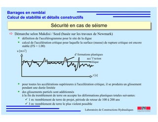 ÉC OLE POLY TEC HNIQUE
FÉDÉRALE D E LAUSANNE
Laboratoire de Constructions Hydrauliques
Barrages en remblai
Calcul de stabilité et détails constructifs
Sécurité en cas de séismeSécurité en cas de séisme
Démarche selon Makdisi / Seed (basée sur les travaux de Newmark)
définition de l'accélérogramme pour le site de la digue
calcul de l'accélération critique pour laquelle la surface (masse) de rupture critique est encore
stable (FS = 1.00)
pour toutes les accélérations supérieures à l'accélération critique, il se produira un glissement
pendant une durée limitée
des glissements partiels sont additionnés
à la fin du tremblement de terre on accepte les déformations plastiques totales suivantes:
1 m: tremblement de terre de projet, période de retour de 100 à 200 ans
3 m: tremblement de terre le plus violent possible
dˇformations plastiques
accˇlˇration
critique
t [s]
a [m/s2
]
 