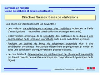 ÉC OLE POLY TEC HNIQUE
FÉDÉRALE D E LAUSANNE
Laboratoire de Constructions Hydrauliques
Barrages en remblai
Calcul de stabilité et détails constructifs
Directives Suisses: Bases de vérificationsDirectives Suisses: Bases de vérifications
Les bases de vérification sont les suivantes :
- Les valeurs caractéristiques statiques des matériaux obtenues à l’aide
d’investigations (nouvelles constructions et ouvrages existants).
- Détermination empirique de la sensibilité des matériaux de la digue à une
augmentation de la pression interstitielle suite à une sollicitation cyclique.
- Analyse de stabilité de blocs de glissement potentiels due à une
accélération dynamique horizontale déterminée empiriquement (1 mode) et
sous une sollicitation sismique verticale pseudo-statique.
- Le cas échéant, détermination du déplacement de glissement irréversible
(en tenant compte de manière empirique du comportement dynamique de la
digue)
 