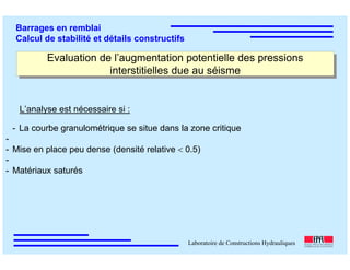 ÉC OLE POLY TEC HNIQUE
FÉDÉRALE D E LAUSANNE
Laboratoire de Constructions Hydrauliques
Barrages en remblai
Calcul de stabilité et détails constructifs
Evaluation de l’augmentation potentielle des pressions
interstitielles due au séisme
Evaluation de l’augmentation potentielle des pressions
interstitielles due au séisme
- La courbe granulométrique se situe dans la zone critique
-
- Mise en place peu dense (densité relative < 0.5)
-
- Matériaux saturés
L’analyse est nécessaire si :
 