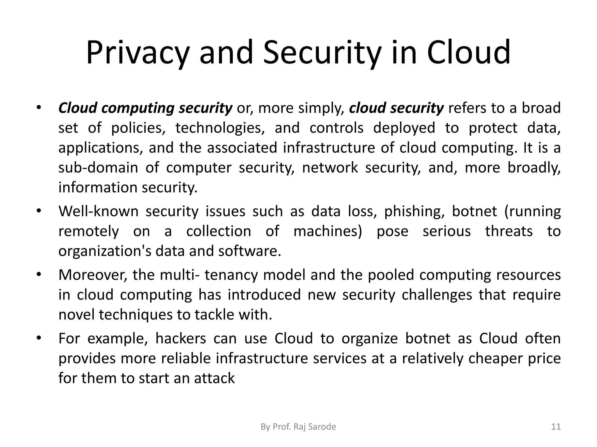 Privacy and Security in Cloud
By Prof. Raj Sarode 11
• Cloud computing security or, more simply, cloud security refers to a broad
set of policies, technologies, and controls deployed to protect data,
applications, and the associated infrastructure of cloud computing. It is a
sub-domain of computer security, network security, and, more broadly,
information security.
• Well-known security issues such as data loss, phishing, botnet (running
remotely on a collection of machines) pose serious threats to
organization's data and software.
• Moreover, the multi- tenancy model and the pooled computing resources
in cloud computing has introduced new security challenges that require
novel techniques to tackle with.
• For example, hackers can use Cloud to organize botnet as Cloud often
provides more reliable infrastructure services at a relatively cheaper price
for them to start an attack
 